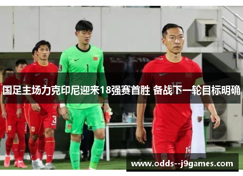 国足主场力克印尼迎来18强赛首胜 备战下一轮目标明确 国足主场力克印尼迎来18强赛首胜 备战下一轮目标明确